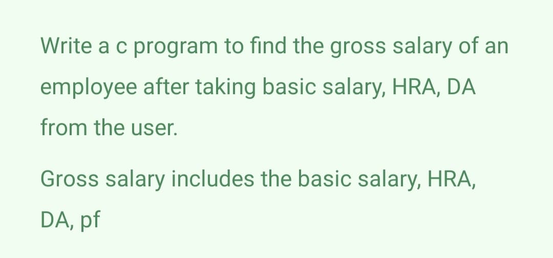 Write a c program to find the gross salary of an
employee after taking basic salary, HRA, DA
from the user.
Gross salary includes the basic salary, HRA,
DA, pf
