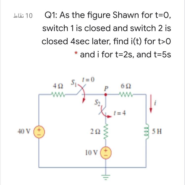 Q1: As the figure Shawn for t=0,
switch 1 is closed and switch 2 is
bö 10
closed 4sec later, find i(t) for t>0
* and i for t=2s, and t=5s
t = 0
62
ww
ww
1 = 4
40 V
5H
10 V
+1
