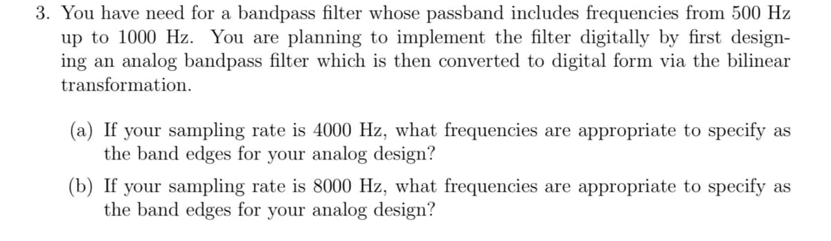 3. You have need for a bandpass filter whose passband includes frequencies from 500 Hz
up to 1000 Hz. You are planning to implement the filter digitally by first design-
ing an analog bandpass filter which is then converted to digital form via the bilinear
transformation.
(a) If your sampling rate is 4000 Hz, what frequencies are appropriate to specify as
the band edges for your analog design?
(b) If your sampling rate is 8000 Hz, what frequencies are appropriate to specify as
the band edges for your analog design?
