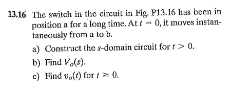 13.16 The switch in the circuit in Fig. P13.16 has been in
position a for a long time. At t = 0, it moves instan-
taneously from a to b.
a) Construct the s-domain circuit for t > 0.
b) Find V.(s).
c) Find vo(t) for t 2 0.
