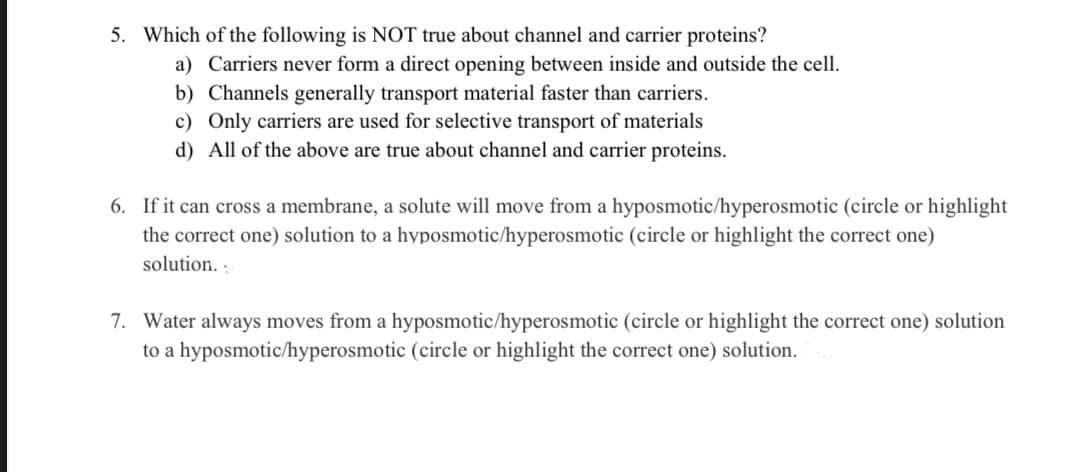 5. Which of the following is NOT true about channel and carrier proteins?
a) Carriers never form a direct opening between inside and outside the cell.
b) Channels generally transport material faster than carriers.
c) Only carriers are used for selective transport of materials
d) All of the above are true about channel and carrier proteins.
6. If it can cross a membrane, a solute will move from a hyposmotic/hyperosmotic (circle or highlight
the correct one) solution to a hyposmotic/hyperosmotic (circle or highlight the correct one)
solution.
7. Water always moves from a hyposmotic/hyperosmotic (circle or highlight the correct one) solution
to a hyposmotic/hyperosmotic (circle or highlight the correct one) solution.