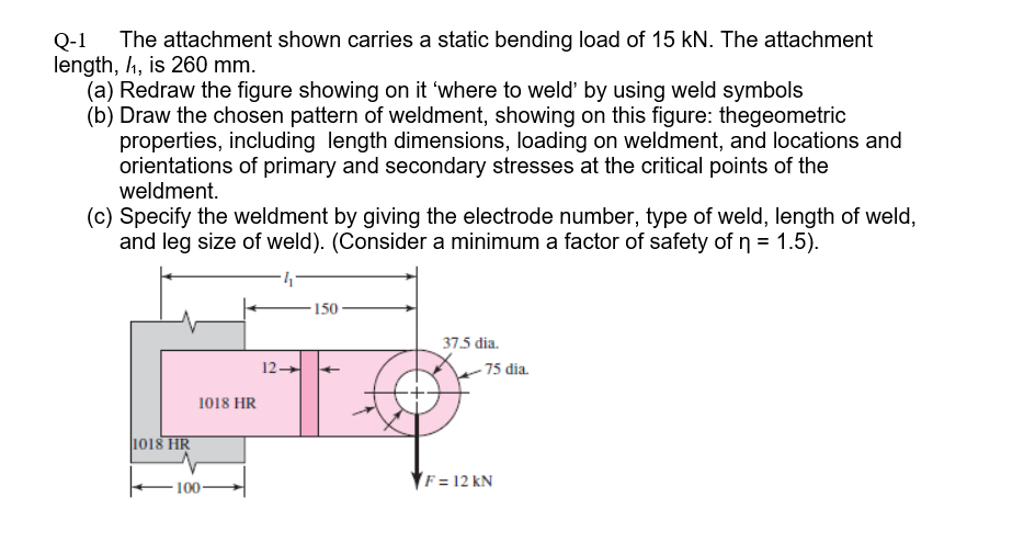 The attachment shown carries a static bending load of 15 kN. The attachment
Q-1
length, 4, is 260 mm.
(a) Redraw the figure showing on it 'where to weld' by using weld symbols
(b) Draw the chosen pattern of weldment, showing on this figure: thegeometric
properties, including length dimensions, loading on weldment, and locations and
orientations of primary and secondary stresses at the critical points of the
weldment.
(c) Specify the weldment by giving the electrode number, type of weld, length of weld,
and leg size of weld). (Consider a minimum a factor of safety of n = 1.5).
150
37.5 dia.
12-
- 75 dia.
1018 HR
1018 HR
- 100-
F = 12 kN
