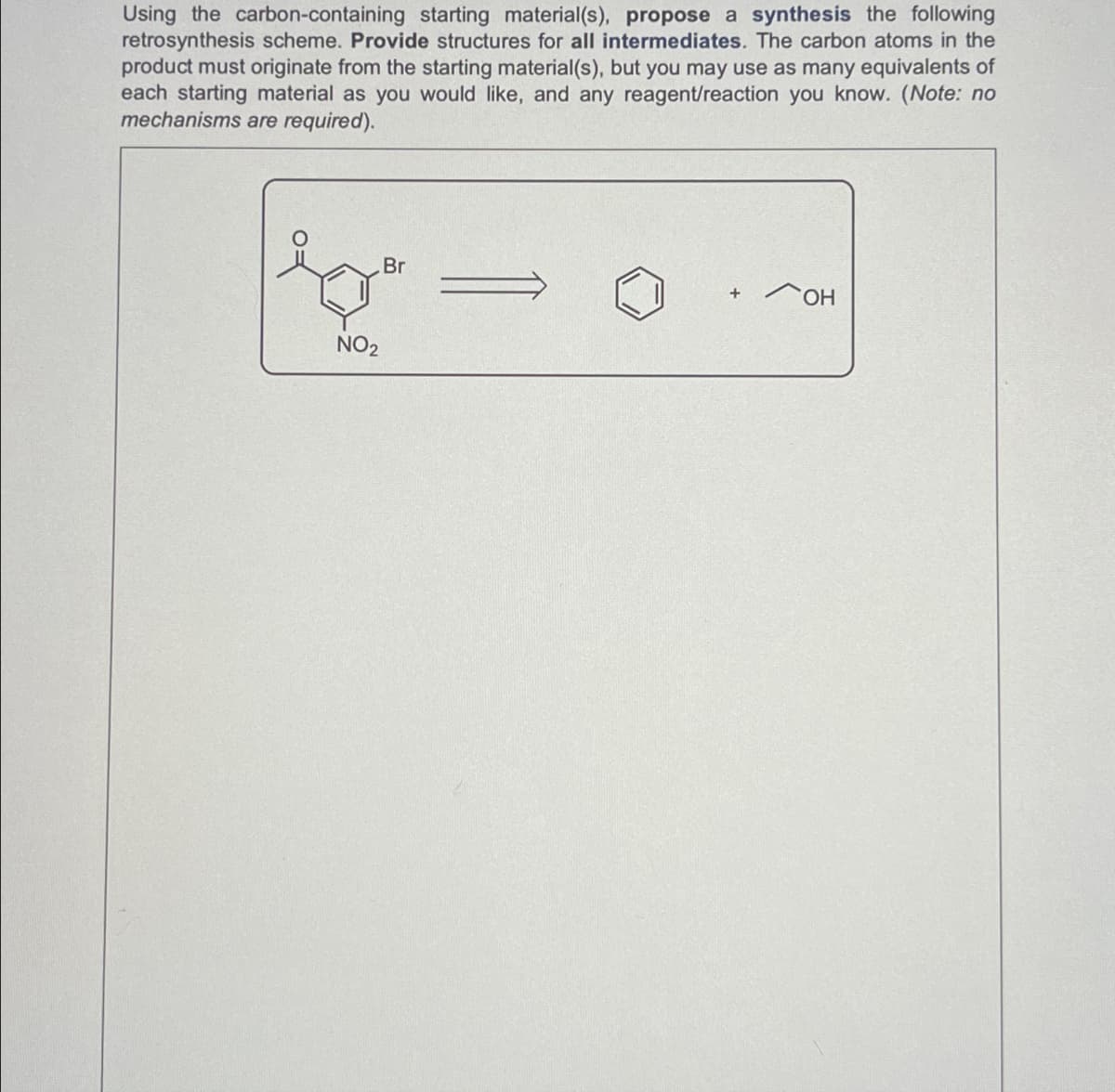 Using the carbon-containing starting material(s), propose a synthesis the following
retrosynthesis scheme. Provide structures for all intermediates. The carbon atoms in the
product must originate from the starting material(s), but you may use as many equivalents of
each starting material as you would like, and any reagent/reaction you know. (Note: no
mechanisms are required).
NO2
Br
+
он
