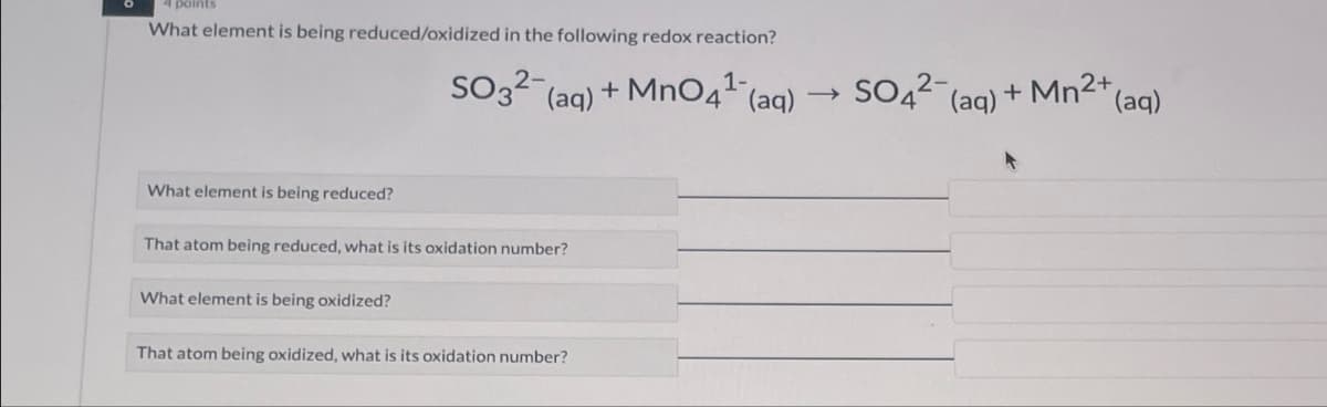 points
What element is being reduced/oxidized in the following redox reaction?
1-
SO3(aq) + MnO4 (aq)
SO4(aq) + Mn2+
+Mn2+(aq)
What element is being reduced?
That atom being reduced, what is its oxidation number?
What element is being oxidized?
That atom being oxidized, what is its oxidation number?