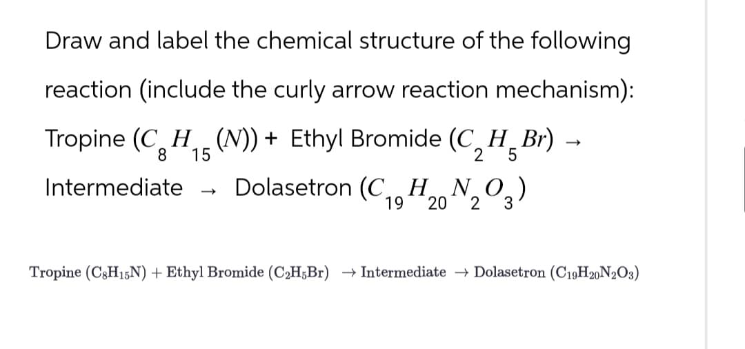 Draw and label the chemical structure of the following
reaction (include the curly arrow reaction mechanism):
Tropine (CH (N)) + Ethyl Bromide (C_H_Br)
8 15
Intermediate
→
2
→
5
Dolasetron (C1, H20203)
(CHNO)
19
Tropine (C8H15N) + Ethyl Bromide (C2H5Br) Intermediate →Dolasetron (C19H20N2O3)
