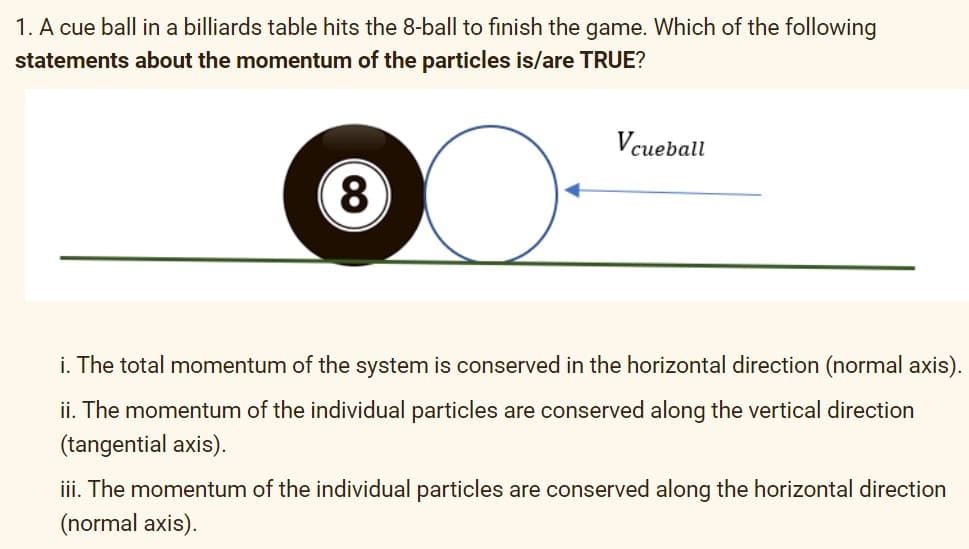 1. A cue ball in a billiards table hits the 8-ball to finish the game. Which of the following
statements about the momentum of the particles is/are TRUE?
Vcueball
i. The total momentum of the system is conserved in the horizontal direction (normal axis).
ii. The momentum of the individual particles are conserved along the vertical direction
(tangential axis).
iii. The momentum of the individual particles are conserved along the horizontal direction
(normal axis).
