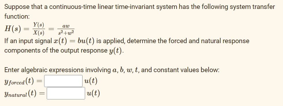Suppose that a continuous-time linear time-invariant system has the following system transfer
function:
Y(s)
aw
H(s) =
X(s)
s2+w2
If an input signal x(t) = bu(t) is applied, determine the forced and natural response
components of the output response y(t).
Enter algebraic expressions involving a, b, w, t, and constant values below:
Y forced (t)
u(t)
Ynatural (t)
u(t)
