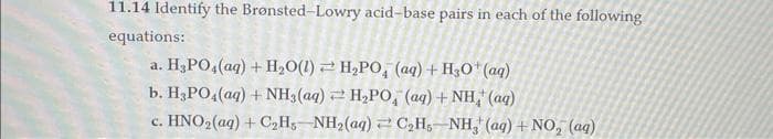 11.14 Identify the Brønsted-Lowry acid-base pairs in each of the following
equations:
a. H₂PO4 (aq) + H₂O(1)
H₂PO, (aq) + H3O+ (aq)
b. H3PO4 (aq) + NH3(aq)
H₂PO, (aq) + NH(aq)
c. HNO,(aq) +C,H, NH,(@q)+C,H, NH, (aq)+NO, (aq)
Z