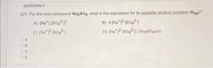 QUESTION 7
Q7) For the ionic compound Na2SO4, what is the expression for its solubility product constant (Ksp)?
B) 4 [Na¹1² [SO421
A) [Na] [SO4212
C) [Na+]²[SO4²-]
D) [Na]2 [SO42]/[Na2SO4(s)]
ABCD