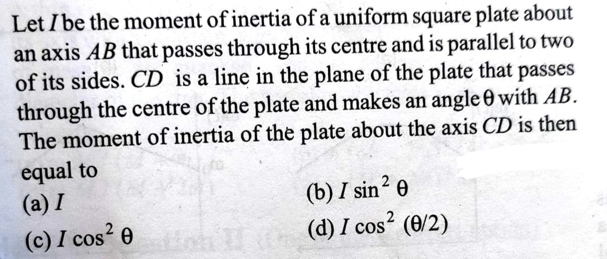 Let I be the moment of inertia of a uniform square plate about
an axis AB that passes through its centre and is parallel to two
of its sides. CD is a line in the plane of the plate that passes
through the centre of the plate and makes an angle 0 with AB.
The moment of inertia of the plate about the axis CD is then
equal to
(a) I
(c) I cos² 0
2
(b) I sin ²0
(d) I cos² (0/2)