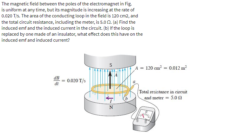 The magnetic field between the poles of the electromagnet in Fig.
is uniform at any time, but its magnitude is increasing at the rate of
0.020 T/s. The area of the conducting loop in the field is 120 cm2, and
the total circuit resistance, including the meter, is 5.0 2. (a) Find the
induced emf and the induced current in the circuit. (b) If the loop is
replaced by one made of an insulator, what effect does this have on the
induced emf and induced current?
dB
dt
= 0.020 T/s
S
T
N
A = 120 cm² = 0.012 m²
a
Total resistance in circuit
and meter = 5.0 2