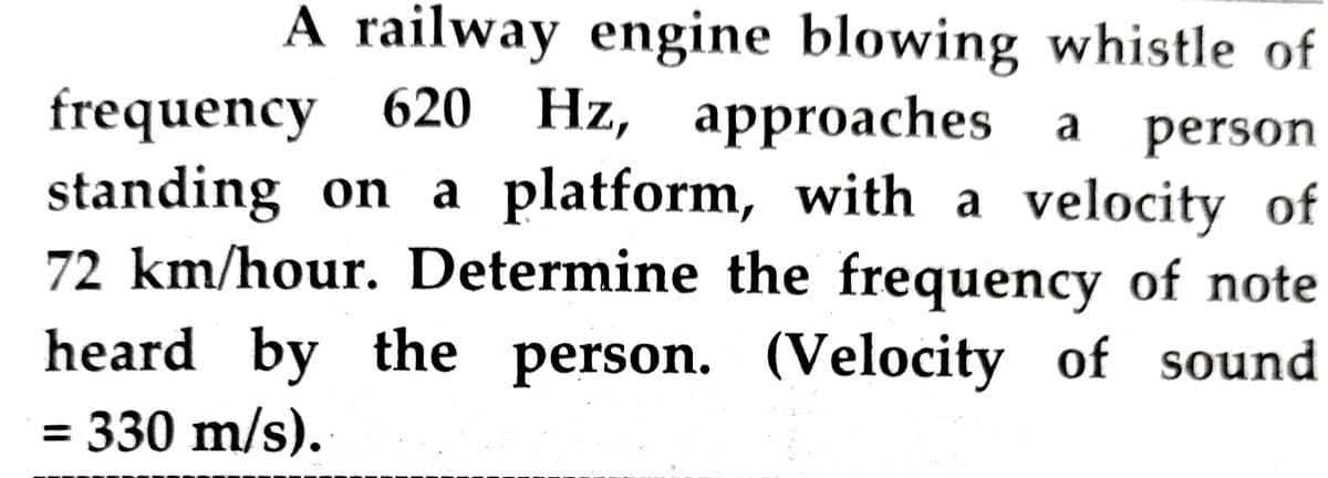a
A railway engine blowing whistle of
frequency 620 Hz, approaches
a person
standing on a platform, with a velocity of
72 km/hour. Determine the frequency of note
heard by the person. (Velocity of sound
= 330 m/s).