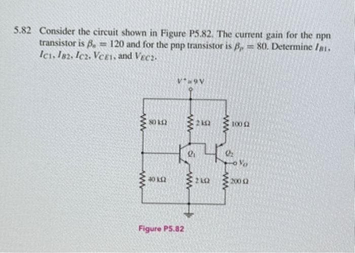 5.82 Consider the circuit shown in Figure P5.82. The current gain for the npn
transistor is B T 120 and for the pnp transistor is 3,80. Determine I81.
Ici, 182. Icz. Ver1, and VEC2-
www
www
80102
40 K2
V* 9V
Figure P5.82
ww
a
Ri
ww
ww
4
2102
100 £2
Vo
200 12