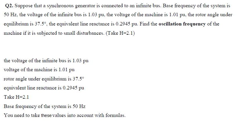 Q2. Suppose that a synchronous generator is connected to an infinite bus. Base frequency of the system is
50 Hz, the voltage of the infinite bus is 1.03 pu, the voltage of the machine is 1.01 pu, the rotor angle under
equilibrium is 37.5°, the equivalent line reactance is 0.2945 pu. Find the oscillation frequency of the
machine if it is subjected to small disturbances. (Take H=2.1)
the voltage of the infinite bus is 1.03 pu
voltage of the machine is 1.01 pu
rotor angle under equilibrium is 37.5°
equivalent line reactance is 0.2945 pu
Take H=2.1
Base frequency of the system is 50 Hz
You need to take these values into account with formulas.