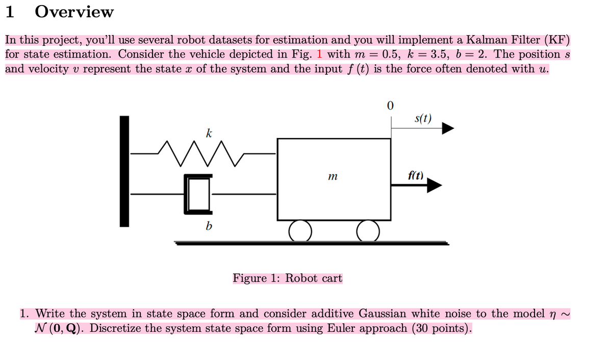 1
Overview
In this project, you'll use several robot datasets for estimation and you will implement a Kalman Filter (KF)
for state estimation. Consider the vehicle depicted in Fig. 1 with m = 0.5, k = 3.5, b = 2. The position s
and velocity v represent the state x of the system and the input ƒ (t) is the force often denoted with u.
F
b
m
Figure 1: Robot cart
0
s(t)
f(t)
1. Write the system in state space form and consider additive Gaussian white noise to the model n
N (0, Q). Discretize the system state space form using Euler approach (30 points).