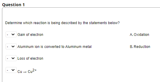 Question 1
Determine which reaction is being described by the statements below?
Gain of electron
A. Oxidation
Aluminum ion is converted to Aluminum metal
B. Reduction
v Loss of electron
Cu -
- Cu2+
