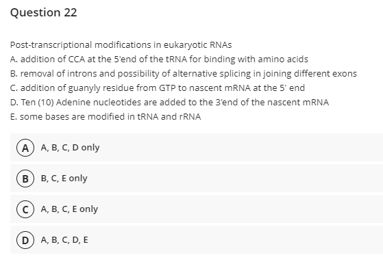 Question 22
Post-transcriptional modifications in eukaryotic RNAS
A. addition of CCA at the 5'end of the tRNA for binding with amino acids
B. removal of introns and possibility of alternative splicing in joining different exons
C. addition of guanyly residue from GTP to nascent mRNA at the 5' end
D. Ten (10) Adenine nucleotides are added to the 3'end of the nascent mRNA
E. some bases are modified in RNA and FRNA
(А) А, В, С, D only
(в) в, С, Е only
(с) А, В, С, Е only
(D) A, B, С, D, E
