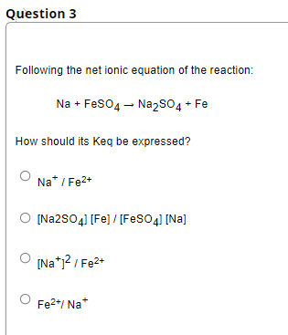 Question 3
Following the net ionic equation of the reaction:
Na + Feso4 - NazsO4 + Fe
How should its Keq be expressed?
Na* / Fe2+
O [Na2S04] [Fe] / [FesO4] [Na]
[Na*1? / Fe2+
Fe2*/ Na*
