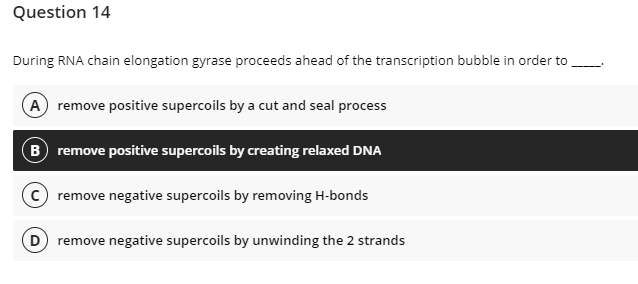 Question 14
During RNA chain elongation gyrase proceeds ahead of the transcription bubble in order to
A remove positive supercoils by a cut and seal process
B remove positive supercoils by creating relaxed DNA
c remove negative supercoils by removing H-bonds
D) remove negative supercoils by unwinding the 2 strands
