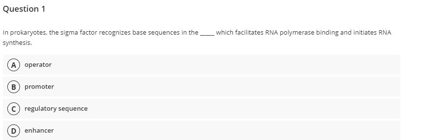 Question 1
In prokaryotes, the sigma factor recognizes base sequences in the which facilitates RNA polymerase binding and initiates RNA
synthesis.
A operator
B promoter
c) regulatory sequence
D) enhancer
