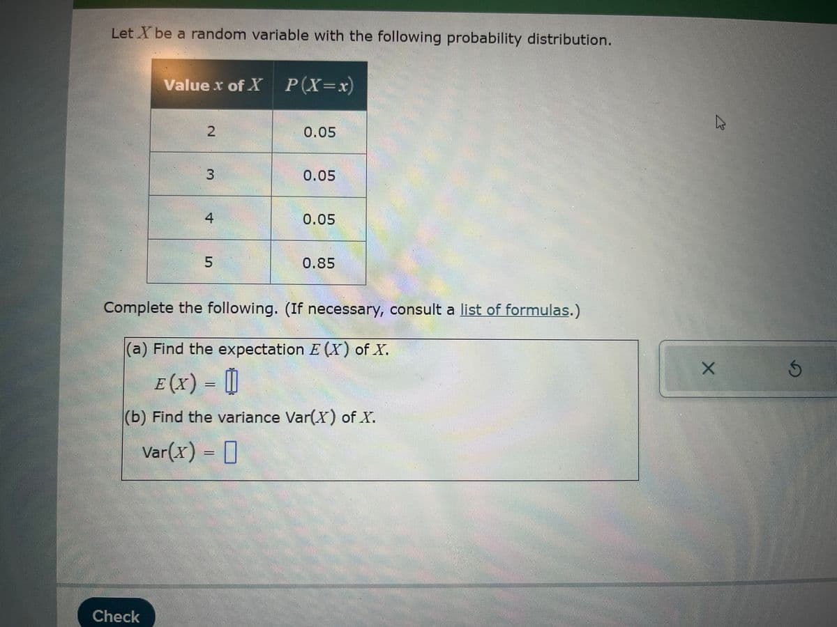 Let X be a random variable with the following probability distribution.
Value x of X P(X=x)
2
0.05
3
0.05
4
0.05
5
0.85
Complete the following. (If necessary, consult a list of formulas.)
(a) Find the expectation E(X) of X.
E (X) = 0
(b) Find the variance Var(X) of X.
Var(x) = ☐
Check
B
X
G