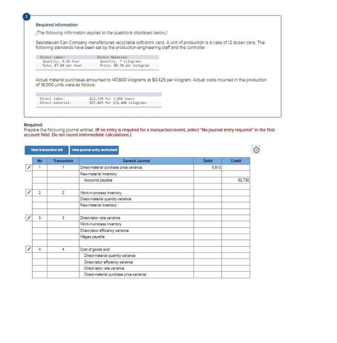 "
Required information
[The following information applies to the questions displayed below]
Saskatewan Can Company manufactures recyclable soft-drink cans. A unit of production is a case of 12 dozen cans. The
following standards have been set by the production-engineering staff and the controller.
1
Direct Labor:
Quantity, 8.14 hour
Rate, $7.00 per hour
i
Actual material purchases amounted to 147,600 kilograms at $0.425 per kilogram. Actual costs incurred in the production
of 18,000 units were as follows:
Direct labor:
Direct material:
Required:
Prepare the following journal entries. (If no entry is required for a transaction/event, select "No Journal entry required" in the first
account field. Do not round Intermediate calculations.)
View transaction list View journal entry worksheet
No
1
2
3
4
Transaction
1
Direct Material:
Quantity, 7 kilograms
Price, $0.38 per kilogram
2
3
$22,338 for 3,060 hours
$55,845 for 131,400 kilograns
4
General Journal
Direct-material purchase price variance
Raw-material inventory
Accounts payable
Work-in-process inventory
Direct-material quantity variance
Raw-material inventory
Direct-labor rate variance
Work-in-process inventory
Direct-labor efficiency variance
Wages payable
Cost of goods sold
Direct-material quantity variance
Direct-labor efficiency variance
Direct-labor rate variance
Direct-material purchase price variance
Debit
5.913
Credit
82,730
Ⓒ