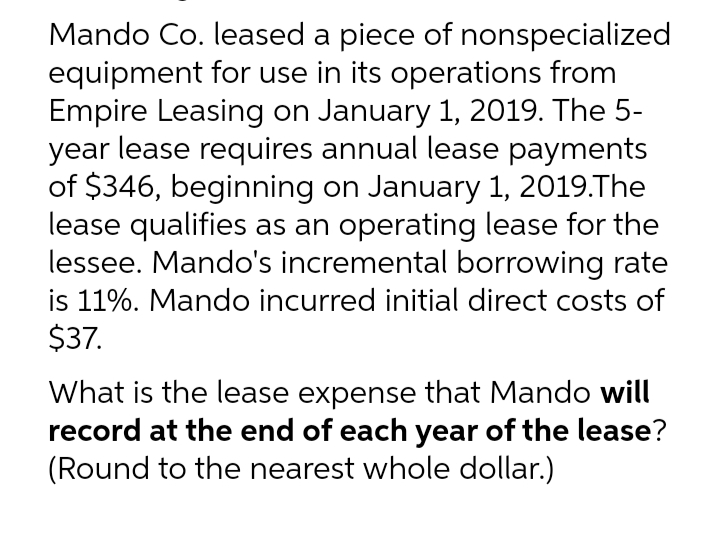 Mando Co. leased a piece of nonspecialized
equipment for use in its operations from
Empire Leasing on January 1, 2019. The 5-
year lease requires annual lease payments
of $346, beginning on January 1, 2019. The
lease qualifies as an operating lease for the
lessee. Mando's incremental borrowing rate
is 11%. Mando incurred initial direct costs of
$37.
What is the lease expense that Mando will
record at the end of each year of the lease?
(Round to the nearest whole dollar.)