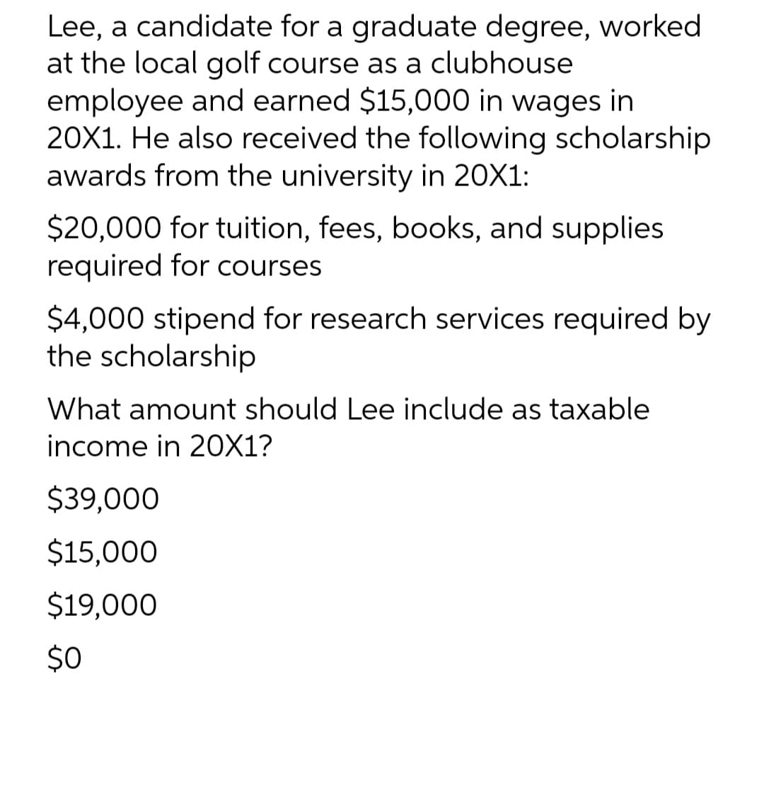 Lee, a candidate for a graduate degree, worked
at the local golf course as a clubhouse
employee and earned $15,000 in wages in
20X1. He also received the following scholarship
awards from the university in 20X1:
$20,000 for tuition, fees, books, and supplies
required for courses
$4,000 stipend for research services required by
the scholarship
What amount should Lee include as taxable
income in 20X1?
$39,000
$15,000
$19,000
$0