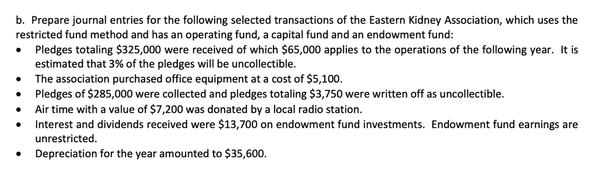 b. Prepare journal entries for the following selected transactions of the Eastern Kidney Association, which uses the
restricted fund method and has an operating fund, a capital fund and an endowment fund:
●
●
●
Pledges totaling $325,000 were received of which $65,000 applies to the operations of the following year. It is
estimated that 3% of the pledges will be uncollectible.
The association purchased office equipment at a cost of $5,100.
Pledges of $285,000 were collected and pledges totaling $3,750 were written off as uncollectible.
Air time with a value of $7,200 was donated by a local radio station.
Interest and dividends received were $13,700 on endowment fund investments. Endowment fund earnings are
unrestricted.
Depreciation for the year amounted to $35,600.