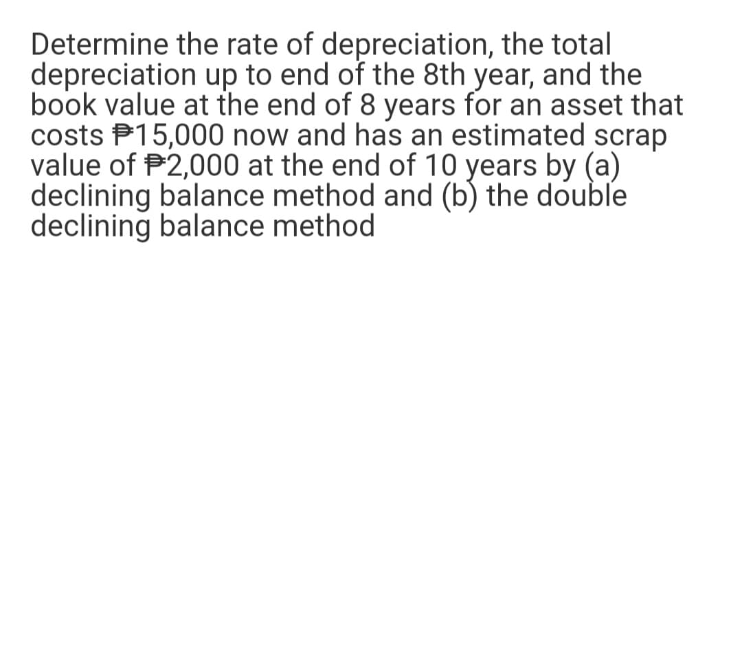 Determine the rate of depreciation, the total
depreciation up to end of the 8th year, and the
book value at the end of 8 years for an asset that
costs $15,000 now and has an estimated scrap
value of $2,000 at the end of 10 years by (a)
declining balance method and (b) the double
declining balance method