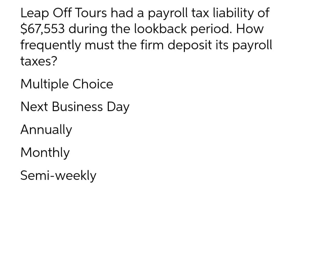 Leap Off Tours had a payroll tax liability of
$67,553 during the lookback period. How
frequently must the firm deposit its payroll
taxes?
Multiple Choice
Next Business Day
Annually
Monthly
Semi-weekly