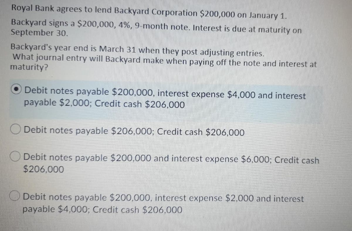 Royal Bank agrees to lend Backyard Corporation $200,000 on January 1.
Backyard signs a $200,000, 4%, 9-month note. Interest is due at maturity on
September 30.
Backyard's year end is March 31 when they post adjusting entries.
What journal entry will Backyard make when paying off the note and interest at
maturity?
Debit notes payable $200,000, interest expense $4,000 and interest
payable $2,000; Credit cash $206,000
Debit notes payable $206,000; Credit cash $206,000
Debit notes payable $200,000 and interest expense $6,000; Credit cash
$206,000
Debit notes payable $200,000, interest expense $2,000 and interest
payable $4,000; Credit cash $206,000