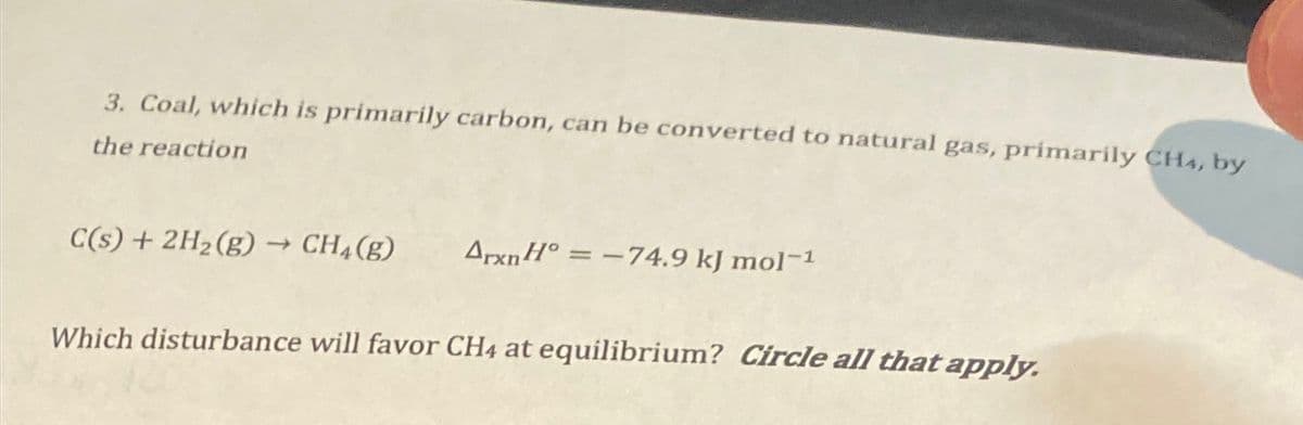3. Coal, which is primarily carbon, can be converted to natural gas, primarily CH4, by
the reaction
C(s) + 2H2(g) → CH4(g)
ArxnH°=-74.9 kJ mol-1
Which disturbance will favor CH4 at equilibrium? Circle all that apply.