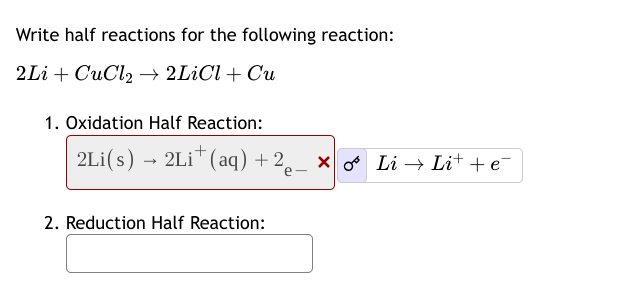 Write half reactions for the following reaction:
2LiCuCl2 2LiCl + Cu
1. Oxidation Half Reaction:
->
2Li(s) 2Li (aq) + 2e − × ∞ Li→ Li+ + e¯¯
2. Reduction Half Reaction: