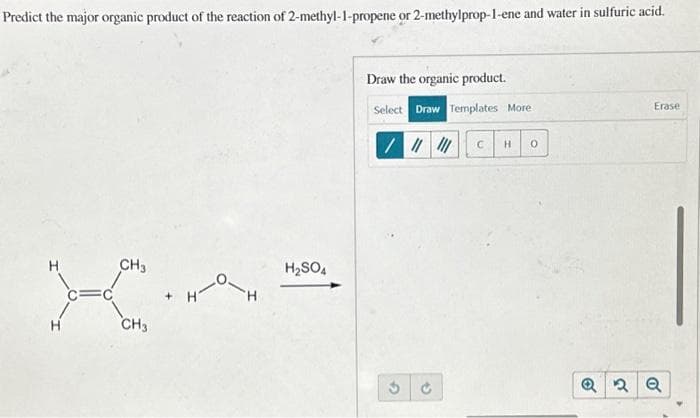 Predict the major organic product of the reaction of 2-methyl-1-propene or 2-methylprop-1-ene and water in sulfuric acid.
CH3
CH3
H
H₂SO4
Draw the organic product.
Select Draw Templates More
/ ||||||
$
C
H 0
Erase
Q2 Q