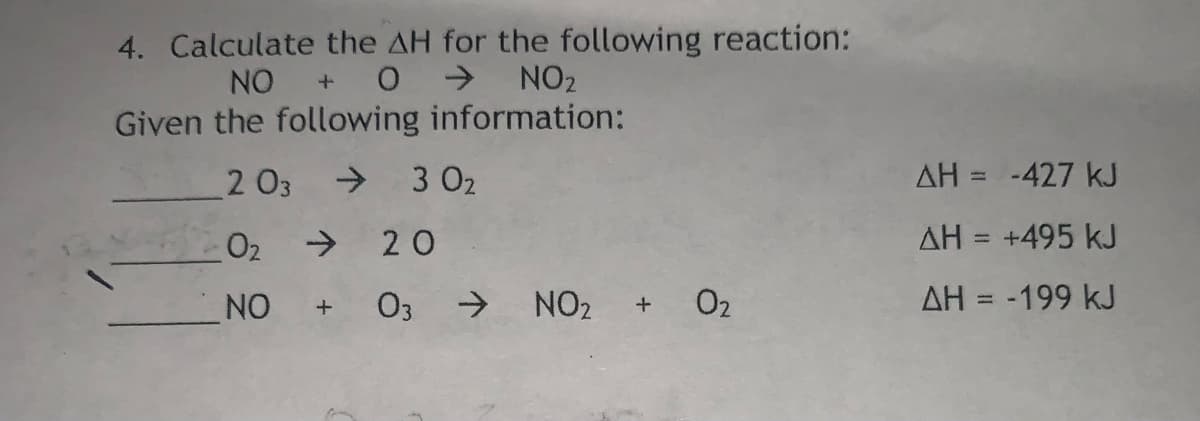 4. Calculate the AH for the following reaction:
NO
0 > NO2
Given the following information:
2 03
> 3 02
AH = -427 kJ
%3D
02
->
20
AH = +495 kJ
%3D
NO
03 >
NO2
O2
AH = -199 kJ
