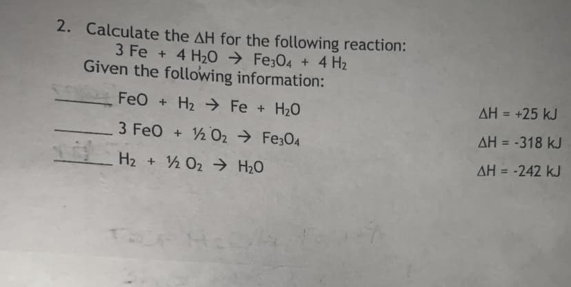 2. Calculate the AH for the following reaction:
3 Fe + 4 H20 → Fe;04 + 4 H2
Given the following information:
FeO + H2 → Fe + H20
AH = +25 kJ
3 FeO + ½02 → Fe;04
AH = -318 kJ
H2 + ½ O2 → H2O
AH = -242 kJ
%3D

