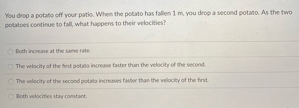 You drop a potato off your patio. When the potato has fallen 1 m, you drop a second potato. As the two
potatoes continue to fall, what happens to their velocities?
Both increase at the same rate.
The velocity of the first potato increase faster than the velocity of the second.
The velocity of the second potato increases faster than the velocity of the first.
Both velocities stay constant.
