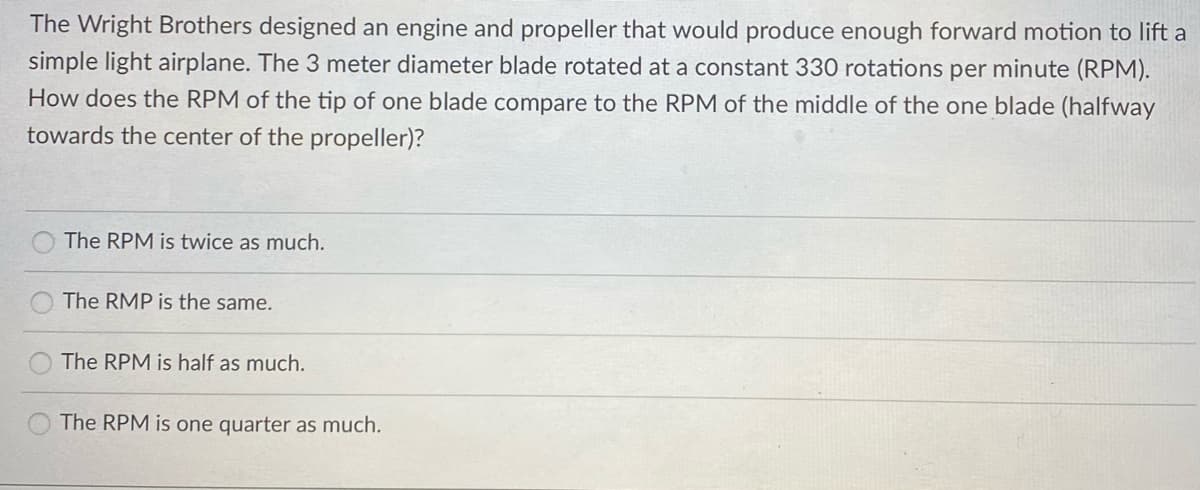 The Wright Brothers designed an engine and propeller that would produce enough forward motion to lift a
simple light airplane. The 3 meter diameter blade rotated at a constant 330 rotations per minute (RPM).
How does the RPM of the tip of one blade compare to the RPM of the middle of the one blade (halfway
towards the center of the propeller)?
The RPM is twice as much.
The RMP is the same.
The RPM is half as much.
The RPM is one quarter as much.
