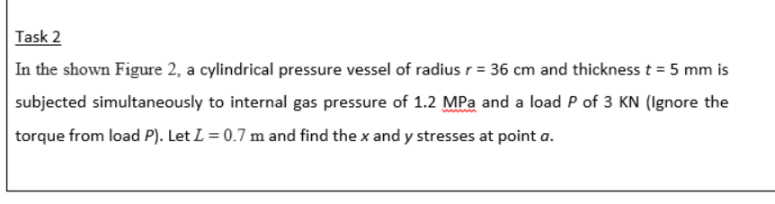 Task 2
In the shown Figure 2, a cylindrical pressure vessel of radius r = 36 cm and thickness t = 5 mm is
subjected simultaneously to internal gas pressure of 1.2 MPa and a load P of 3 KN (Ignore the
torque from load P). Let L = 0.7 m and find the x and y stresses at point a.
