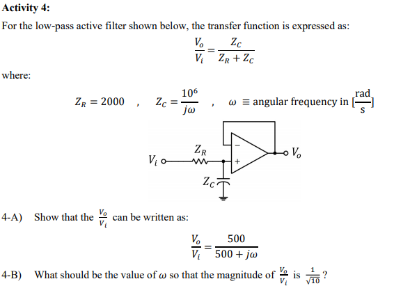 Activity 4:
For the low-pass active filter shown below, the transfer function is expressed as:
V.
Vi ZR + Zc
where:
106
ZR = 2000 , Zc
jw
rad
w = angular frequency in
ZR
V.
V -
Zc
4-A) Show that the
can be written as:
V.
500
V 500 + jw
4-B) What should be the value of w so that the magnitude of
?
/10
