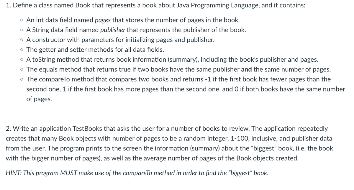 1. Define a class named Book that represents a book about Java Programming Language, and it contains:
o An int data field named pages that stores the number of pages in the book.
o A String data field named publisher that represents the publisher of the book.
o A constructor with parameters for initializing pages and publisher.
o The getter and setter methods for all data fields.
o A toString method that returns book information (summary), including the book's publisher and pages.
o The equals method that returns true if two books have the same publisher and the same number of pages.
o The compareTo method that compares two books and returns -1 if the first book has fewer pages than the
second one, 1 if the first book has more pages than the second one, and O if both books have the same number
of pages.
2. Write an application TestBooks that asks the user for a number of books to review. The application repeatedly
creates that many Book objects with number of pages to be a random integer, 1-100, inclusive, and publisher data
from the user. The program prints to the screen the information (summary) about the "biggest" book, (i.e. the book
with the bigger number of pages), as well as the average number of pages of the Book objects created.
HINT: This program MUST make use of the compareTo method in order to find the "biggest" book.
