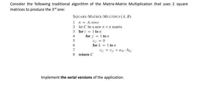 Consider the following traditional algorithm of the Matrix-Matrix Multiplication that uses 2 square
matrices to produce the 3rd one:
SQUARE-MATRIX-MULTIPLY(A, B)
1 n = A.rows
2 let C be a newnxn matrix
3 for i = 1 to n
4
for j = 1 to n
Cij = 0
for k = 1 to n
5
Cij = Cij +ajk • bkj
7
8 return C
Implement the serial versions of the application.
