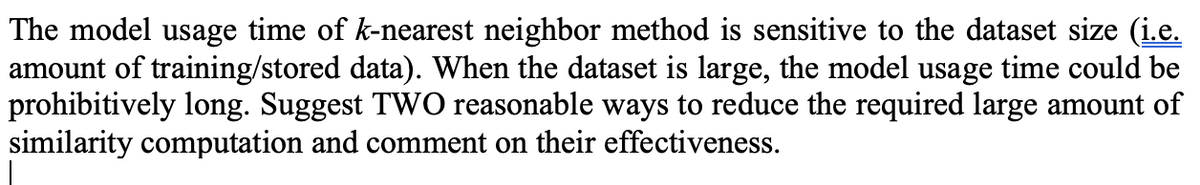 The model usage time of k-nearest neighbor method is sensitive to the dataset size (i.e.
amount of training/stored data). When the dataset is large, the model usage time could be
prohibitively long. Suggest TWO reasonable ways to reduce the required large amount of
similarity computation and comment on their effectiveness.
