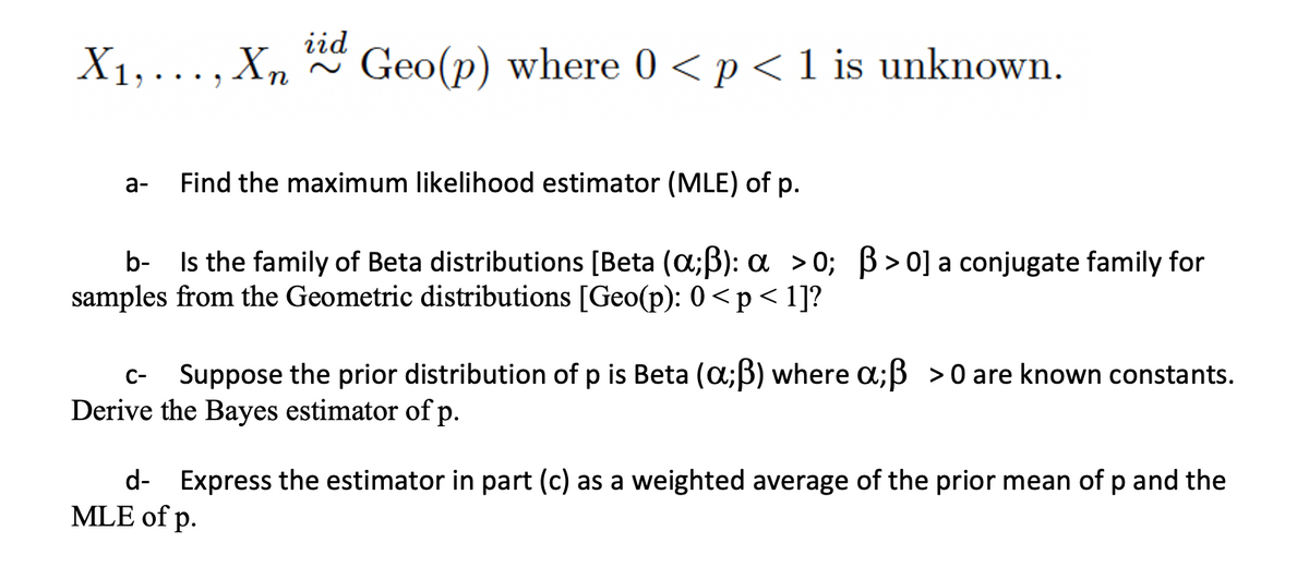 iid
X1,..., Xn
Geo(p) where 0 <p<1 is unknown.
а-
Find the maximum likelihood estimator (MLE) of p.
b- Is the family of Beta distributions [Beta (a;B): a >0; B>0]a conjugate family for
samples from the Geometric distributions [Geo(p): 0 <p< 1]?
Suppose the prior distribution of p is Beta (a;B) where a;ß >0 are known constants.
C-
Derive the Bayes estimator of p.
d- Express the estimator in part (c) as a weighted average of the prior mean of p and the
MLE of p.
