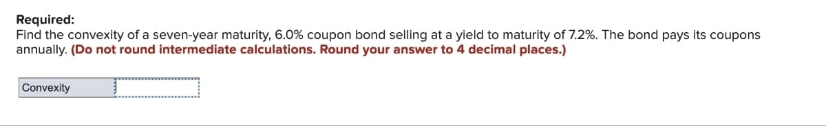 Required:
Find the convexity of a seven-year maturity, 6.0% coupon bond selling at a yield to maturity of 7.2%. The bond pays its coupons
annually. (Do not round intermediate calculations. Round your answer to 4 decimal places.)
Convexity