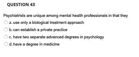 QUESTION 43
Psychiatrists are unique among mental health professionals in that they
a. use only a biological treatment approach
b. can establish a private practice
c. have two separate advanced degrees in psychology
d. have a degree in medicine