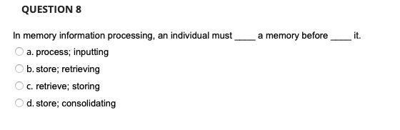 QUESTION 8
In memory information processing, an individual must
a. process; inputting
b. store; retrieving
c. retrieve; storing
d.store; consolidating
a memory before
it.