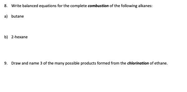 8. Write balanced equations for the complete combustion of the following alkanes:
a) butane
b) 2-hexane
9. Draw and name 3 of the many possible products formed from the chlorination of ethane.