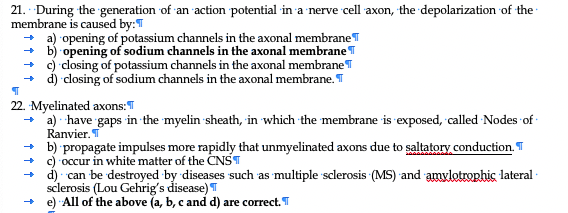 21. During the generation of an action potential in a nerve cell axon, the depolarization of the
membrane is caused by:T
+ a) opening of potassium channels in the axonal membraneT
+ b) opening of sodium channels in the axonal membraneT
+ c) closing of potassium channels in the axonal membraneT
+ d) closing of sodium channels in the axonal membrane. T
22. Myelinated axons:
+ 'a) have gaps in the myelin sheath, in which the membrane is exposed, called Nodes of -
Ranvier. T
+ b) propagate impulses more rapidly that unmyelinated axons due to saltatory conduction. T
+ c) occur in white matter of the CNST
+ d) can be destroyed by diseases such as multiple sclerosis (MS) and amvlotrophic lateral
sclerosis (Lou Gehrig's disease) T
+ e) All of the above (a, b, c and d) are correct. T
